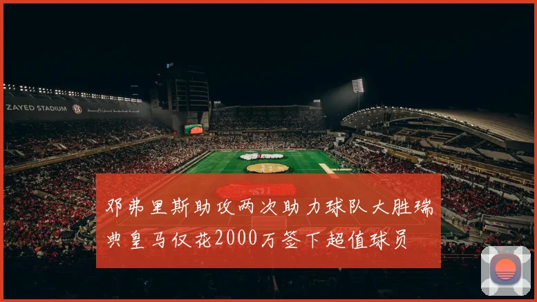 邓弗里斯助攻两次助力球队大胜瑞典皇马仅花2000万签下超值球员