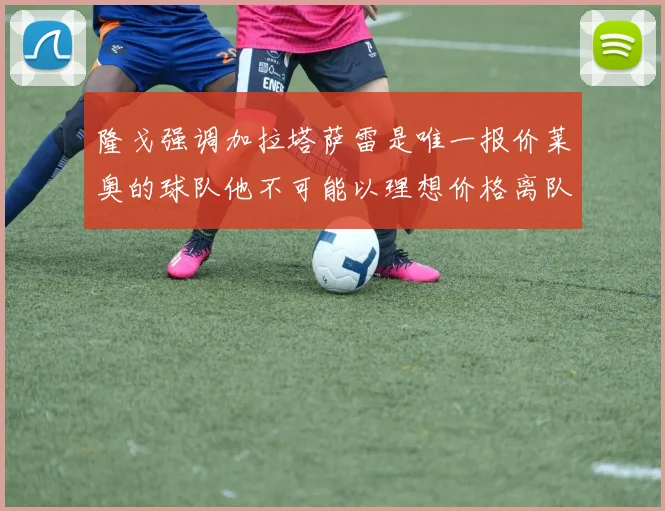 隆戈强调加拉塔萨雷是唯一报价莱奥的球队他不可能以理想价格离队