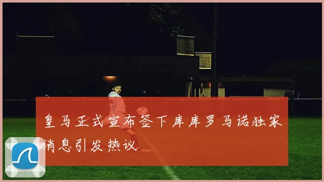 皇马正式宣布签下库库罗马诺独家消息引发热议