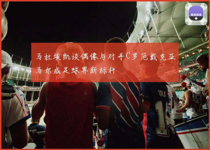 马杜埃凯谈偶像与对手C罗范戴克亚马尔成足球界新标杆