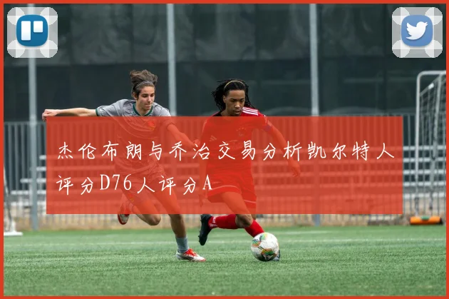 杰伦布朗与乔治交易分析凯尔特人评分D76人评分A