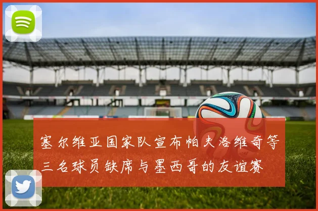 塞尔维亚国家队宣布帕夫洛维奇等三名球员缺席与墨西哥的友谊赛