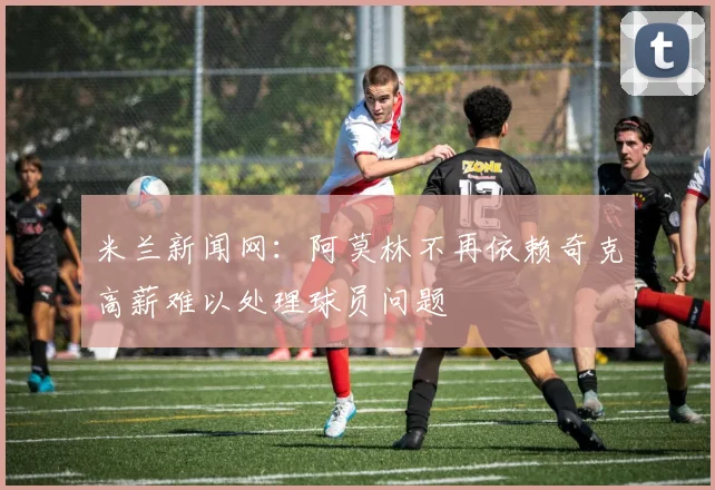 米兰新闻网：阿莫林不再依赖奇克高薪难以处理球员问题