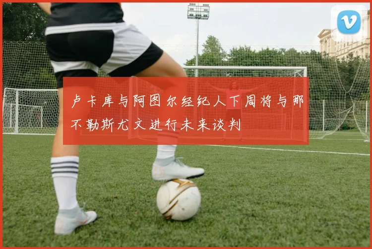卢卡库与阿图尔经纪人下周将与那不勒斯尤文进行未来谈判