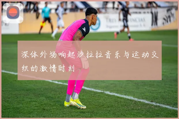 深体外场响起沙拉拉音乐与运动交织的激情时刻