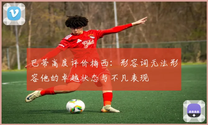 巴蒂高度评价梅西：形容词无法形容他的卓越状态与不凡表现