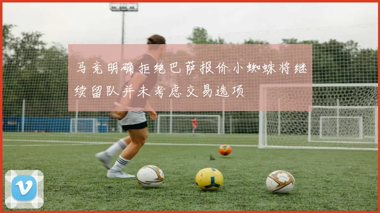 马竞明确拒绝巴萨报价小蜘蛛将继续留队并未考虑交易选项