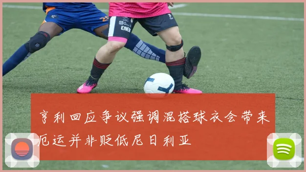 亨利回应争议强调混搭球衣会带来厄运并非贬低尼日利亚