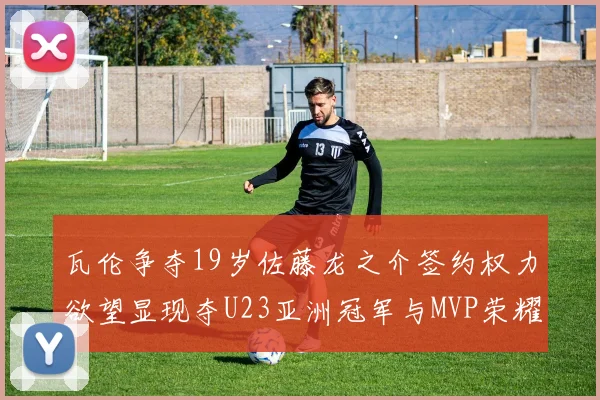 瓦伦争夺19岁佐藤龙之介签约权力欲望显现夺U23亚洲冠军与MVP荣耀