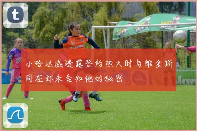 小哈达威透露签约热火时与维金斯同在却未告知他的秘密