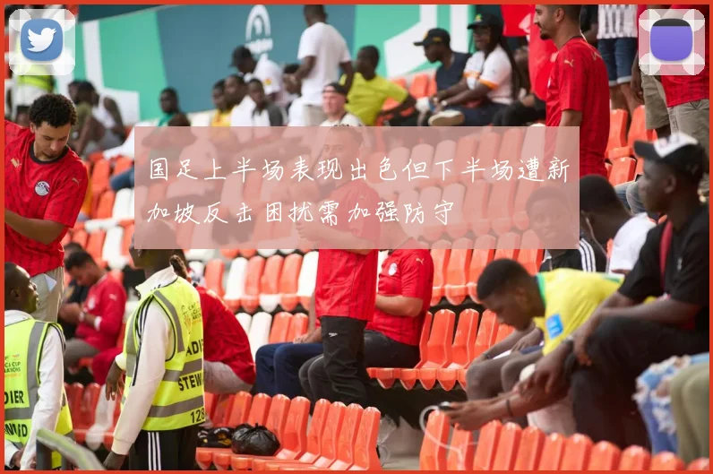 国足上半场表现出色但下半场遭新加坡反击困扰需加强防守
